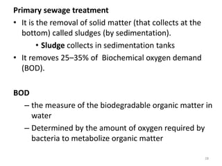 Primary sewage treatment
• It is the removal of solid matter (that collects at the
bottom) called sludges (by sedimentation).
• Sludge collects in sedimentation tanks
• It removes 25–35% of Biochemical oxygen demand
(BOD).
BOD
– the measure of the biodegradable organic matter in
water
– Determined by the amount of oxygen required by
bacteria to metabolize organic matter
28
 