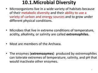 10.1.Microbial Diversity
• Microorganisms live in a wide variety of habitats because
of their metabolic diversity and their ability to use a
variety of carbon and energy sources and to grow under
different physical conditions.
• Microbes that live in extreme conditions of temperature,
acidity, alkalinity, or salinity are called extremophiles.
• Most are members of the Archaea.
• The enzymes (extremozymes) produced by extremophiles
can tolerate extremes of temperature, salinity, and pH that
would inactivate other enzymes.
3
 