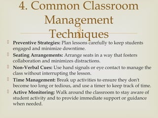 
 Preventive Strategies: Plan lessons carefully to keep students
engaged and minimize downtime.
 Seating Arrangements: Arrange seats in a way that fosters
collaboration and minimizes distractions.
 Non-Verbal Cues: Use hand signals or eye contact to manage the
class without interrupting the lesson.
 Time Management: Break up activities to ensure they don't
become too long or tedious, and use a timer to keep track of time.
 Active Monitoring: Walk around the classroom to stay aware of
student activity and to provide immediate support or guidance
when needed.
4. Common Classroom
Management
Techniques
 