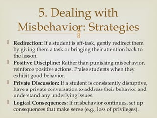 
 Redirection: If a student is off-task, gently redirect them
by giving them a task or bringing their attention back to
the lesson.
 Positive Discipline: Rather than punishing misbehavior,
reinforce positive actions. Praise students when they
exhibit good behavior.
 Private Discussion: If a student is consistently disruptive,
have a private conversation to address their behavior and
understand any underlying issues.
 Logical Consequences: If misbehavior continues, set up
consequences that make sense (e.g., loss of privileges).
5. Dealing with
Misbehavior: Strategies
 