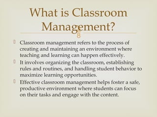 
 Classroom management refers to the process of
creating and maintaining an environment where
teaching and learning can happen effectively.
 It involves organizing the classroom, establishing
rules and routines, and handling student behavior to
maximize learning opportunities.
 Effective classroom management helps foster a safe,
productive environment where students can focus
on their tasks and engage with the content.
What is Classroom
Management?
 