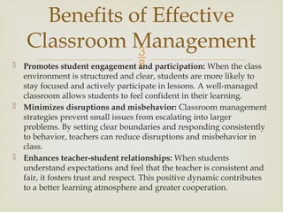 
 Promotes student engagement and participation: When the class
environment is structured and clear, students are more likely to
stay focused and actively participate in lessons. A well-managed
classroom allows students to feel confident in their learning.
 Minimizes disruptions and misbehavior: Classroom management
strategies prevent small issues from escalating into larger
problems. By setting clear boundaries and responding consistently
to behavior, teachers can reduce disruptions and misbehavior in
class.
 Enhances teacher-student relationships: When students
understand expectations and feel that the teacher is consistent and
fair, it fosters trust and respect. This positive dynamic contributes
to a better learning atmosphere and greater cooperation.
Benefits of Effective
Classroom Management
 