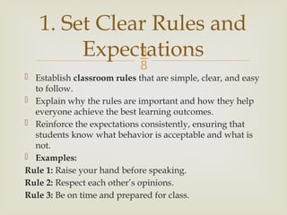 
 Establish classroom rules that are simple, clear, and easy
to follow.
 Explain why the rules are important and how they help
everyone achieve the best learning outcomes.
 Reinforce the expectations consistently, ensuring that
students know what behavior is acceptable and what is
not.
 Examples:
Rule 1: Raise your hand before speaking.
Rule 2: Respect each other’s opinions.
Rule 3: Be on time and prepared for class.
1. Set Clear Rules and
Expectations
 