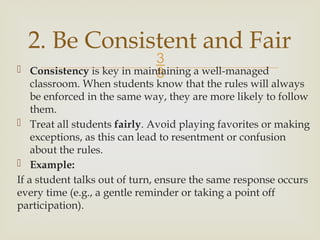 
 Consistency is key in maintaining a well-managed
classroom. When students know that the rules will always
be enforced in the same way, they are more likely to follow
them.
 Treat all students fairly. Avoid playing favorites or making
exceptions, as this can lead to resentment or confusion
about the rules.
 Example:
If a student talks out of turn, ensure the same response occurs
every time (e.g., a gentle reminder or taking a point off
participation).
2. Be Consistent and Fair
 
