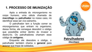 1. PROCESSO DE IMUNIZAÇÃO
Após a entrada do microrganismo no
corpo humano, uma célula chamada de
macrófago ou patrulhador no nosso caso, irá
identificar esse ser vivo estranho.
O patrulhador tem a função comer os
microrganismos que entram no organismo,
dessa forma, ele consegue descobrir o código
que possibilita entrar dentro do invasor e
destruí-lo. Os patrulhadores chamam esse
código de antígeno.
Enquanto ele descobre o código, o
patrulhador também chama o general para
acionar sua tropa de soldados.
Patrulhadores
(Macrófagos)
 