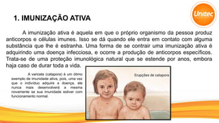 1. IMUNIZAÇÃO ATIVA
A imunização ativa é aquela em que o próprio organismo da pessoa produz
anticorpos e células imunes. Isso se dá quando ele entra em contato com alguma
substância que lhe é estranha. Uma forma de se contrair uma imunização ativa é
adquirindo uma doença infecciosa, e ocorre a produção de anticorpos específicos.
Trata-se de uma proteção imunológica natural que se estende por anos, embora
haja caso de durar toda a vida.
A varicela (catapora) é um ótimo
exemplo de imunidade ativa, pois, uma vez
que o indivíduo adquire a doença, ele
nunca mais desenvolverá a mesma
novamente se sua imunidade estiver com
funcionamento normal.
 