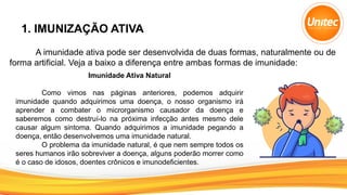 1. IMUNIZAÇÃO ATIVA
A imunidade ativa pode ser desenvolvida de duas formas, naturalmente ou de
forma artificial. Veja a baixo a diferença entre ambas formas de imunidade:
Imunidade Ativa Natural
Como vimos nas páginas anteriores, podemos adquirir
imunidade quando adquirimos uma doença, o nosso organismo irá
aprender a combater o microrganismo causador da doença e
saberemos como destruí-lo na próxima infecção antes mesmo dele
causar algum sintoma. Quando adquirimos a imunidade pegando a
doença, então desenvolvemos uma imunidade natural.
O problema da imunidade natural, é que nem sempre todos os
seres humanos irão sobreviver a doença, alguns poderão morrer como
é o caso de idosos, doentes crônicos e imunodeficientes.
 