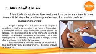 1. IMUNIZAÇÃO ATIVA
A imunidade ativa pode ser desenvolvida de duas formas, naturalmente ou de
forma artificial. Veja a baixo a diferença entre ambas formas de imunidade:
Imunidade Ativa Artificial
Pegar a doença não é o único meio de adquirir a
imunidade, a muitos séculos atrás o ser humano desenvolveu
a imunidade artificial, essa imunidade ocorre através da
aplicação do microrganismo de forma intencional dentro do
indivíduo para que ele desenvolva a imunidade, porém, esse
microrganismo foi alterado e não causará a doença, apenas
alguns sintomas como febre, fadiga, e dor.
Isso atualmente é realizado através da vacinação, ou
seja, dentro da vacina pode haver vírus e bactérias inativos
ou atenuados.
 