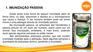 1. IMUNIZAÇÃO PASSIVA
Existe ainda outra forma de adquirir imunidade além da
forma ativa, ou seja, adquirindo a doença ou o microrganismo
que causa a doença. O ser humano também pode ser tornar
imune a uma patologia através da imunidade passiva.
Na imunização passiva, os anticorpos são transferidos à
pessoa através de um outro ser humano, assim como por um
animal. Sua imunização, entretanto, é mais breve, podendo
durar apenas algumas semanas ou então meses.
São administrados anticorpos prontos, que irão conferir
imunidade imediata após a aplicação. Após algumas semanas a
quantidade de anticorpos diminui, perdendo a imunidade.
 