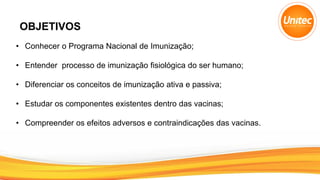 OBJETIVOS
• Conhecer o Programa Nacional de Imunização;
• Entender processo de imunização fisiológica do ser humano;
• Diferenciar os conceitos de imunização ativa e passiva;
• Estudar os componentes existentes dentro das vacinas;
• Compreender os efeitos adversos e contraindicações das vacinas.
 