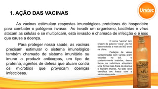 1. AÇÃO DAS VACINAS
As vacinas estimulam respostas imunológicas protetoras do hospedeiro
para combater o patógeno invasor. Ao invadir um organismo, bactérias e vírus
atacam as células e se multiplicam, esta invasão é chamada de infecção e é isso
que causa a doença.
Para proteger nossa saúde, as vacinas
precisam estimular o sistema imunológico
também chamado de sistema imunitário ou
imune a produzir anticorpos, um tipo de
proteína, agentes de defesa que atuam contra
os micróbios que provocam doenças
infecciosas.
O nome “vacina” tem
origem da palavra “vaca”, ela foi
desenvolvida a mais de 500 anos
na china.
Pedaços de vacas
contaminadas com varíola eram
secadas no sol, e
posteriormente inaladas, dessa
forma os indivíduos adquiriam
uma forma mais fraca da doença
e ficavam imunes. Ao lado você
identifica um frasco com a
varíola atenuada.
 