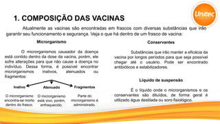 1. COMPOSIÇÃO DAS VACINAS
Atualmente as vacinas são encontradas em frascos com diversas substâncias que irão
garantir seu funcionamento e segurança. Veja o que há dentro de um frasco de vacina:
Microrganismo
O microrganismos causador da doença
está contido dentro da dose da vacina, porém, ele
sofre alterações para que não cause a doença no
indivíduo. Dessa forma, é possível encontrar
microrganismos inativos, atenuados ou
fragmentos:
Inativo
O microrganismo
encontra-se morto
dentro do frasco.
Atenuado
O microrganismo
está vivo, porém,
enfraquecido.
Fragmentos
Parte do
microrganismo é
administrado.
Conservantes
Substâncias que irão manter a eficácia da
vacina por longos períodos para que seja possível
chegar até o usuário. Pode ser encontrado
antibióticos e estabilizadores.
Líquido de suspensão
É o líquido onde o microrganismos e os
conservantes são diluídos, de forma geral é
utilizado água destilada ou soro fisiológico.
 