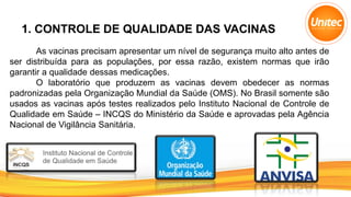 1. CONTROLE DE QUALIDADE DAS VACINAS
As vacinas precisam apresentar um nível de segurança muito alto antes de
ser distribuída para as populações, por essa razão, existem normas que irão
garantir a qualidade dessas medicações.
O laboratório que produzem as vacinas devem obedecer as normas
padronizadas pela Organização Mundial da Saúde (OMS). No Brasil somente são
usados as vacinas após testes realizados pelo Instituto Nacional de Controle de
Qualidade em Saúde – INCQS do Ministério da Saúde e aprovadas pela Agência
Nacional de Vigilância Sanitária.
 