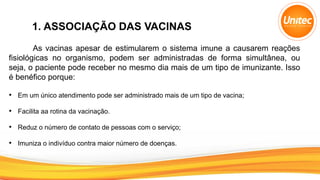 1. ASSOCIAÇÃO DAS VACINAS
As vacinas apesar de estimularem o sistema imune a causarem reações
fisiológicas no organismo, podem ser administradas de forma simultânea, ou
seja, o paciente pode receber no mesmo dia mais de um tipo de imunizante. Isso
é benéfico porque:
• Em um único atendimento pode ser administrado mais de um tipo de vacina;
• Facilita aa rotina da vacinação.
• Reduz o número de contato de pessoas com o serviço;
• Imuniza o indivíduo contra maior número de doenças.
 