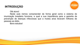 INTRODUÇÃO
Olá aluno!
Neste aula iremos compreender de forma geral como o sistema de
imunização brasileiro funciona, e qual a sua importância para a garantia da
prevenção de doenças infecciosas que a muitos anos levavam milhares de
pessoas ao óbito.
Bons estudos!
 