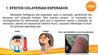 1. EFEITOS COLATERIAIS ESPERADOS
Alterações fisiológicas são esperadas após a vacinação, geralmente são
benignas com evolução limitada. Eles ocorrem porque na vacinação um
microrganismos foi administrado para que o organismo realize a produção de
anticorpos, através da resposta do sistema imune, causando inflamação no local.
Os sintomas esperados são:
Febre Fadiga Dor e vermelhidão no local de aplicação
 