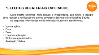 1. EFEITOS COLATERIAIS ESPERADOS
Caso ocorra sintomas mais graves e inesperados, são raros, a equipe
deve realizar a notificação do evento adverso à Secretaria Municipal de Saúde.
As seguintes informações serão coletadas durante o atendimento:
• Vacina aplica.
• Data.
• Dose.
• Local de aplicação.
• Sintomas apresentados.
• Avaliação médica.
 