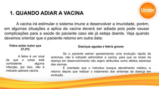 1. QUANDO ADIAR A VACINA
A vacina irá estimular o sistema imune a desenvolver a imunidade, porém,
em algumas situações a aplica da vacina deverá ser adiada pois pode causar
complicações para a saúde do paciente caso ele já esteja doente. Veja quando
devemos orientar que o paciente retorno em outra data:
Febre axilar maior que
37,5ºC
A febre é um sinal
de que o corpo está
combatente alguma
infecção, por isso, não é
indicado aplicara vacina.
Doenças agudas e febris graves
Se o paciente estiver apresentando uma evolução rápida de
sintomas, não é indicado administrar a vacina, para que os sinais da
doença em desenvolvimento não sejam atribuídos como efeitos adversos
das vacinas.
É orientado que o indivíduo busque atendimento médico, e
retorno depois que realizar o tratamento dos sintomas da doença em
evolução.
 