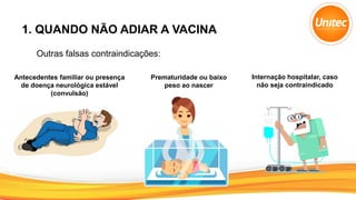 1. QUANDO NÃO ADIAR A VACINA
Outras falsas contraindicações:
Antecedentes familiar ou presença
de doença neurológica estável
(convulsão)
Prematuridade ou baixo
peso ao nascer
Internação hospitalar, caso
não seja contraindicado
 
