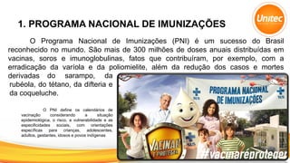1. PROGRAMA NACIONAL DE IMUNIZAÇÕES
O Programa Nacional de Imunizações (PNI) é um sucesso do Brasil
reconhecido no mundo. São mais de 300 milhões de doses anuais distribuídas em
vacinas, soros e imunoglobulinas, fatos que contribuíram, por exemplo, com a
erradicação da varíola e da poliomielite, além da redução dos casos e mortes
derivadas
O PNI define os calendários de
vacinação considerando a situação
epidemiológica, o risco, a vulnerabilidade e as
especificidades sociais, com orientações
específicas para crianças, adolescentes,
adultos, gestantes, idosos e povos indígenas
do sarampo, da
rubéola, do tétano, da difteria e
da coqueluche.
 