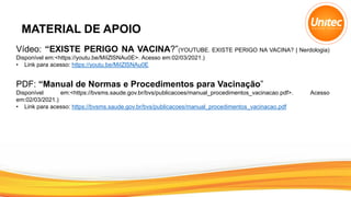 MATERIAL DE APOIO
Vídeo: “EXISTE PERIGO NA VACINA?”(YOUTUBE. EXISTE PERIGO NA VACINA? | Nerdologia)
Disponível em:<https://youtu.be/MiIZlSNAu0E>. Acesso em:02/03/2021.)
• Link para acesso: https://youtu.be/MiIZlSNAu0E
PDF: “Manual de Normas e Procedimentos para Vacinação”
Disponível em:<https://bvsms.saude.gov.br/bvs/publicacoes/manual_procedimentos_vacinacao.pdf>. Acesso
em:02/03/2021.)
• Link para acesso: https://bvsms.saude.gov.br/bvs/publicacoes/manual_procedimentos_vacinacao.pdf
 