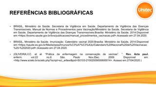 REFERÊNCIAS BIBLIOGRÁFICAS
• BRASIL, Ministério da Saúde. Secretaria de Vigilância em Saúde. Departamento de Vigilância das Doenças
Transmissíveis. Manual de Normas e Procedimentos para Vacinação/Ministério da Saúde, Secretaria de Vigilância
em Saúde, Departamento de Vigilância das Doenças Transmissíveis.Brasília: Ministério da Saúde, 2014.Disponivel
em:<https://bvsms.saude.gov.br/bvs/publicacoes/manual_procedimentos_vacinacao.pdf>.Acessado em 27.04.2020.
• BRASIL, Ministério da Saúde. Imunização. Calendário vacinal 2020.Brasília: Ministério da Saúde, 2014.Disponivel
em:<https://saude.es.gov.br/Media/sesa/Imuniza%C3%A7%C3%A3o/Calendario%20Nacional%20de%20Vacinacao
%20-%202020.pdf>.Acessado em 27.04.2020.
• (OLIVEIRA,V.C. et al. “Prática da enfermagem na conservação de vacinas”. ”. Rev. Acta paul.
enferm. vol.22 no.6 São Paulo Nov./Dec. 2009. Disponível em:
<http://www.scielo.br/scielo.php?script=sci_arttext&pid=S0103-21002009000600014>. Acesso em:27/04/2020.)
 