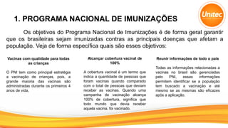 1. PROGRAMA NACIONAL DE IMUNIZAÇÕES
Os objetivos do Programa Nacional de Imunizações é de forma geral garantir
que os brasileiras sejam imunizadas contras as principais doenças que afetam a
população. Veja de forma específica quais são esses objetivos:
Vacinas com qualidade para todas
as crianças
O PNI tem como principal estratégia
a vacinação de crianças, pois, a
grande maioria das vacinas são
administradas durante os primeiros 4
anos de vida,
Alcançar cobertura vacinal de
100%
A cobertura vacinal é um termo que
indica a quantidade de pessoas que
foram vacinas quando comparado
com o total de pessoas que deviam
receber as vacinas. Quando uma
campanha de vacinação alcança
100% de cobertura, significa que
todo mundo que devia receber
aquela vacina, foi vacinado.
Reunir informações de todo o país
Todas as informações relacionadas a
vacinas no brasil são gerenciadas
pelo PNI, essas informações
permitem identificar se a população
tem buscado a vacinação e até
mesmo se as mesmas são eficazes
após a aplicação.
 