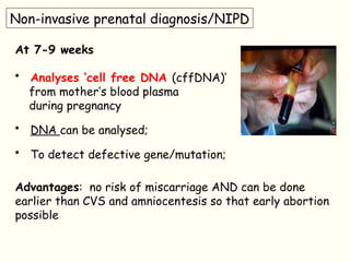 Non-invasive prenatal diagnosis/NIPD
At 7-9 weeks
• Analyses ‘cell free DNA (cffDNA)’
from mother’s blood plasma
during pregnancy
• DNA can be analysed;
• To detect defective gene/mutation;
Advantages: no risk of miscarriage AND can be done
earlier than CVS and amniocentesis so that early abortion
possible
 