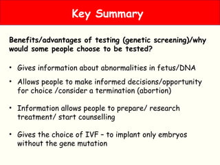 Benefits/advantages of testing (genetic screening)/why
would some people choose to be tested?
• Gives information about abnormalities in fetus/DNA
• Allows people to make informed decisions/opportunity
for choice /consider a termination (abortion)
• Information allows people to prepare/ research
treatment/ start counselling
• Gives the choice of IVF – to implant only embryos
without the gene mutation
Key Summary
 