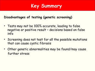 Disadvantages of testing (genetic screening)
• Tests may not be 100% accurate, leading to false
negative or positive result – decisions based on false
info
• Screening does not test for all the possible mutations
that can cause cystic fibrosis
• Other genetic abnormalities may be found/may cause
further stress
Key Summary
 