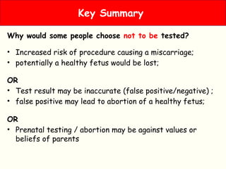 Why would some people choose not to be tested?
• Increased risk of procedure causing a miscarriage;
• potentially a healthy fetus would be lost;
OR
• Test result may be inaccurate (false positive/negative) ;
• false positive may lead to abortion of a healthy fetus;
OR
• Prenatal testing / abortion may be against values or
beliefs of parents
Key Summary
 