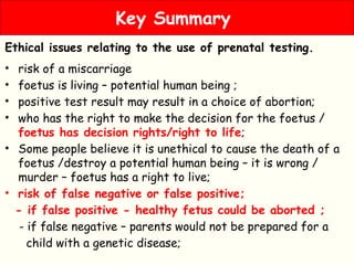 Ethical issues relating to the use of prenatal testing.
• risk of a miscarriage
• foetus is living – potential human being ;
• positive test result may result in a choice of abortion;
• who has the right to make the decision for the foetus /
foetus has decision rights/right to life;
• Some people believe it is unethical to cause the death of a
foetus /destroy a potential human being – it is wrong /
murder – foetus has a right to live;
• risk of false negative or false positive;
- if false positive - healthy fetus could be aborted ;
- if false negative – parents would not be prepared for a
child with a genetic disease;
Key Summary
 