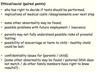 Ethical/social (paired points)
• who has right to decide if tests should be performed;
• implications of medical costs /disagreements over next step
• some other abnormality may be found;
• possible problems with future employment / insurance;
• parents may not fully understand possible risks of prenatal
testing;
• possibility of miscarriage or harm to child – healthy chold
could be lost;
• confidentiality issues for {parents / child};
• {some other abnormality may be found / paternal DNA does
not match / do other family members have right to know
results?} ;
 
