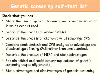 Amniocentesis
Check that you can …
• State the uses of genetic screening and know the situation
in which each is used
• Describe the process of amniocentesis
• Describe the process of chorionic villus sampling/ CVS
• Compare amniocentesis and CVS and give an advantage and
disadvantage of using CVS rather than amniocentesis
• Describe the process of NIPD and state advantages
• Explain ethical and social issues/implications of genetic
screening (especially prenatal)
• State advantages and disadvantages of genetic screening
Genetic screening self-test list
 