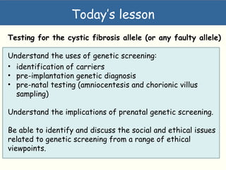 Today’s lesson
Testing for the cystic fibrosis allele (or any faulty allele)
Understand the uses of genetic screening:
• identification of carriers
• pre-implantation genetic diagnosis
• pre-natal testing (amniocentesis and chorionic villus
sampling)
Understand the implications of prenatal genetic screening.
Be able to identify and discuss the social and ethical issues
related to genetic screening from a range of ethical
viewpoints.
 