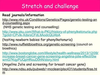 Stretch and challenge
Read journals/information
http://www.nhs.uk/Conditions/Genetics/Pages/genetic-testing-an
d-counselling.aspx
(NHS genetic testing and counselling)
http://www.pku.com/What-is-PKU/history-of-phenylketonuria.php
?gclid=CPvIk-XdsrsCFdLItAodcQUAbA
(testing newborn babies for phenylketonuria)
http://www.nuffieldbioethics.org/genetic-screening (council on
bioethics)
http://www.bostonglobe.com/lifestyle/health-wellness/2013/12/09/
increase-breast-cancer-gene-screening-angelina-jolie-effect/0iw
wmG7KqyPUQpHRouD0hN/story.html
(Angelina Jolie and screening for breast cancer gene)
http://www.ndsu.edu/pubweb/~mcclean/plsc431/students/firas.ht
m
 