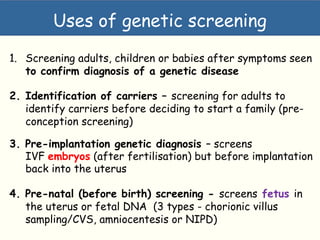 Types of genetic screening
1. Screening adults, children or babies after symptoms seen
to confirm diagnosis of a genetic disease
2. Identification of carriers – screening for adults to
identify carriers before deciding to start a family (pre-
conception screening)
3. Pre-implantation genetic diagnosis – screens
IVF embryos (after fertilisation) but before implantation
back into the uterus
4. Pre-natal (before birth) screening - screens fetus in
the uterus or fetal DNA (3 types - chorionic villus
sampling/CVS, amniocentesis or NIPD)
Uses of genetic screening
 