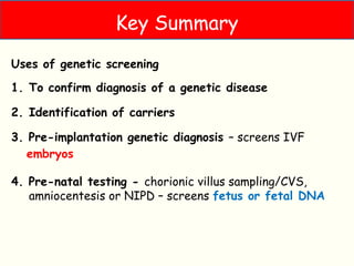Types of genetic screening
Uses of genetic screening
1. To confirm diagnosis of a genetic disease
2. Identification of carriers
3. Pre-implantation genetic diagnosis – screens IVF
embryos
4. Pre-natal testing - chorionic villus sampling/CVS,
amniocentesis or NIPD – screens fetus or fetal DNA
Key Summary
 