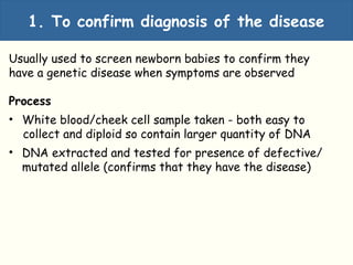 1. To confirm diagnosis of the disease
Usually used to screen newborn babies to confirm they
have a genetic disease when symptoms are observed
Process
• White blood/cheek cell sample taken - both easy to
collect and diploid so contain larger quantity of DNA
• DNA extracted and tested for presence of defective/
mutated allele (confirms that they have the disease)
 