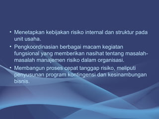 • Menetapkan kebijakan risiko internal dan struktur pada
unit usaha.
• Pengkoordinasian berbagai macam kegiatan
fungsional yang memberikan nasihat tentang masalah-
masalah manajemen risiko dalam organisasi.
• Membangun proses cepat tanggap risiko, meliputi
penyusunan program kontingensi dan kesinambungan
bisnis.
 