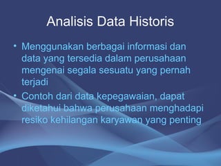 Analisis Data Historis
• Menggunakan berbagai informasi dan
data yang tersedia dalam perusahaan
mengenai segala sesuatu yang pernah
terjadi
• Contoh dari data kepegawaian, dapat
diketahui bahwa perusahaan menghadapi
resiko kehilangan karyawan yang penting
 