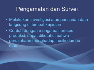 Pengamatan dan Survei
• Melakukan investigasi atau pencarian data
langsung di tempat kejadian
• Contoh dengan mengamati proses
produksi, dapat diketahui bahwa
perusahaan menghadapi resiko lampu
mati
 