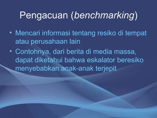 Pengacuan (benchmarking)
• Mencari informasi tentang resiko di tempat
atau perusahaan lain
• Contohnya, dari berita di media massa,
dapat diketahui bahwa eskalator beresiko
menyebabkan anak-anak terjepit
 