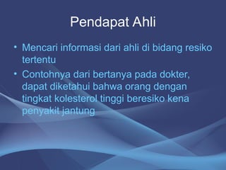 Pendapat Ahli
• Mencari informasi dari ahli di bidang resiko
tertentu
• Contohnya dari bertanya pada dokter,
dapat diketahui bahwa orang dengan
tingkat kolesterol tinggi beresiko kena
penyakit jantung
 