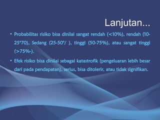• Probabilitas risiko bisa dinilai sangat rendah (<10%), rendah (10-
25°70), Sedang (25-50°/ ), tinggi (50-75%), atau sangat tinggi
(>75%-).
• Efek risiko bisa dinilai sebagai katastrofik (pengeluaran lebih besar
dari pada pendapatan), serius, bisa ditolerir, atau tidak signifikan.
Lanjutan...
 