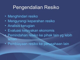 • Menghindari resiko
• Mengurangi keparahan resiko
• Analisis kerugian
• Evaluasi kelayakan ekonomis
• Pemindahan resiko ke pihak lain yg lebih
aman
• Pembiayaan resiko ke perusahaan lain
Pengendalian Resiko
 