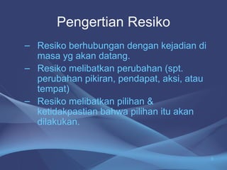 – Resiko berhubungan dengan kejadian di
masa yg akan datang.
– Resiko melibatkan perubahan (spt.
perubahan pikiran, pendapat, aksi, atau
tempat)
– Resiko melibatkan pilihan &
ketidakpastian bahwa pilihan itu akan
dilakukan.
Pengertian Resiko
3
 