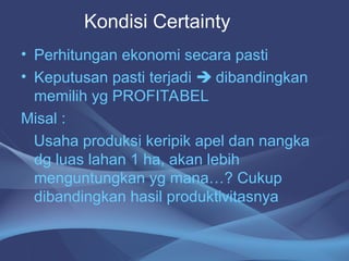 • Perhitungan ekonomi secara pasti
• Keputusan pasti terjadi  dibandingkan
memilih yg PROFITABEL
Misal :
Usaha produksi keripik apel dan nangka
dg luas lahan 1 ha, akan lebih
menguntungkan yg mana…? Cukup
dibandingkan hasil produktivitasnya
Kondisi Certainty
 