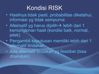 • Hasilnya tidak pasti, probabilitas diketahui,
informasi yg tidak sempurna
• Alternatif yg harus dipilih lebih dari 1
kemungkinan hasil (kondisi baik, normal,
jelek)
• Pengambil keputusan memiliki lebih dari 1
alternatif tindakan
• Ada alternatif tindakan yg feasibel (bisa
dilakukan)
Kondisi RISK
 