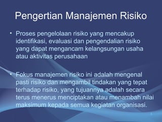 Pengertian Manajemen Risiko
• Proses pengelolaan risiko yang mencakup
identifikasi, evaluasi dan pengendalian risiko
yang dapat mengancam kelangsungan usaha
atau aktivitas perusahaan
• Fokus manajemen risiko ini adalah mengenal
pasti risiko dan mengambil tindakan yang tepat
terhadap risiko, yang tujuannya adalah secara
terus menerus menciptakan atau menambah nilai
maksimum kepada semua kegiatan organisasi.
5
 